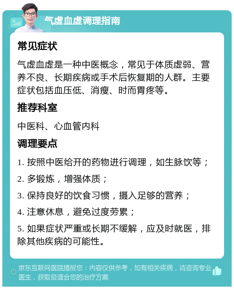 气虚血虚调理指南 常见症状 气虚血虚是一种中医概念，常见于体质虚弱、营养不良、长期疾病或手术后恢复期的人群。主要症状包括血压低、消瘦、时而胃疼等。 推荐科室 中医科、心血管内科 调理要点 1. 按照中医给开的药物进行调理，如生脉饮等； 2. 多锻炼，增强体质； 3. 保持良好的饮食习惯，摄入足够的营养； 4. 注意休息，避免过度劳累； 5. 如果症状严重或长期不缓解，应及时就医，排除其他疾病的可能性。