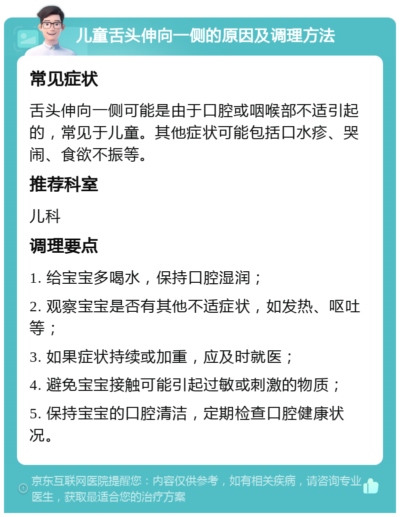 儿童舌头伸向一侧的原因及调理方法 常见症状 舌头伸向一侧可能是由于口腔或咽喉部不适引起的，常见于儿童。其他症状可能包括口水疹、哭闹、食欲不振等。 推荐科室 儿科 调理要点 1. 给宝宝多喝水，保持口腔湿润； 2. 观察宝宝是否有其他不适症状，如发热、呕吐等； 3. 如果症状持续或加重，应及时就医； 4. 避免宝宝接触可能引起过敏或刺激的物质； 5. 保持宝宝的口腔清洁，定期检查口腔健康状况。