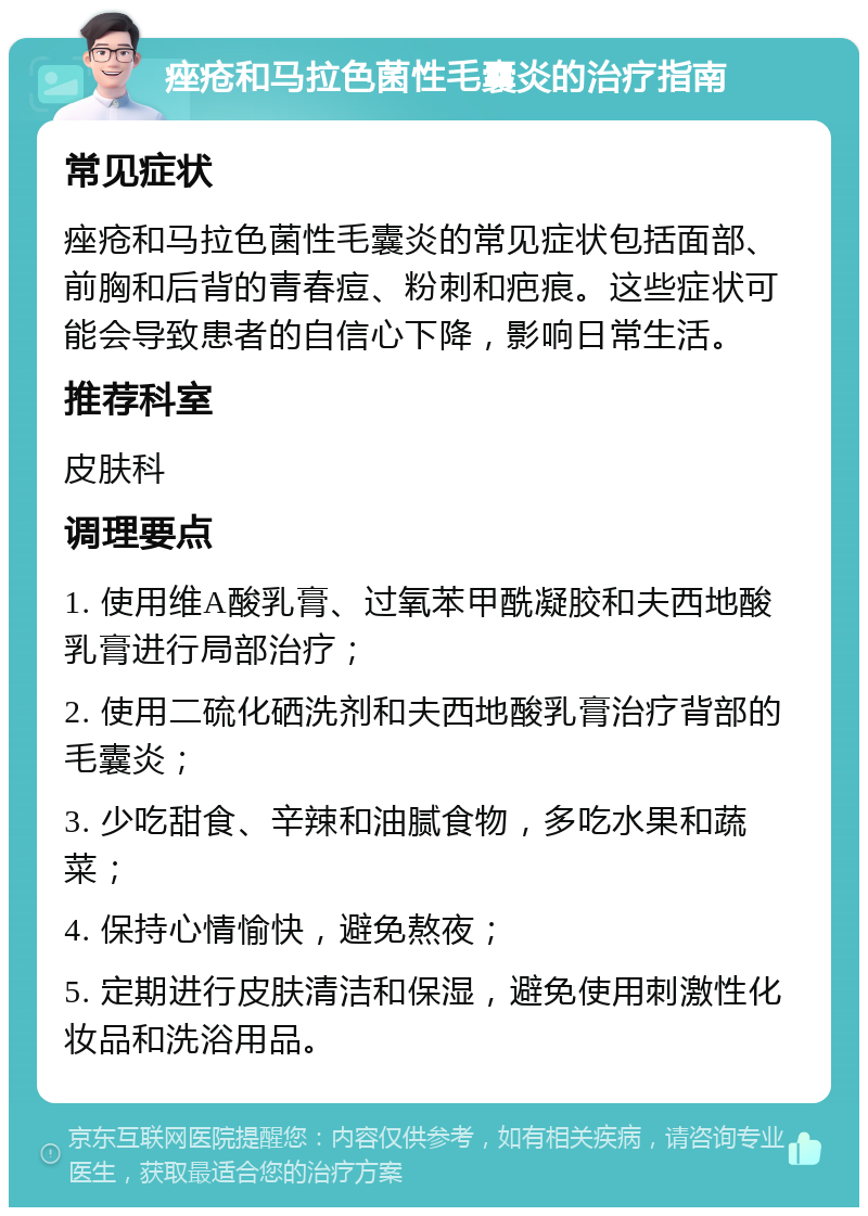 痤疮和马拉色菌性毛囊炎的治疗指南 常见症状 痤疮和马拉色菌性毛囊炎的常见症状包括面部、前胸和后背的青春痘、粉刺和疤痕。这些症状可能会导致患者的自信心下降，影响日常生活。 推荐科室 皮肤科 调理要点 1. 使用维A酸乳膏、过氧苯甲酰凝胶和夫西地酸乳膏进行局部治疗； 2. 使用二硫化硒洗剂和夫西地酸乳膏治疗背部的毛囊炎； 3. 少吃甜食、辛辣和油腻食物，多吃水果和蔬菜； 4. 保持心情愉快，避免熬夜； 5. 定期进行皮肤清洁和保湿，避免使用刺激性化妆品和洗浴用品。