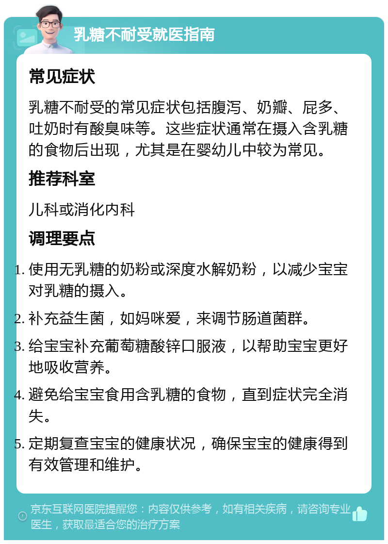 乳糖不耐受就医指南 常见症状 乳糖不耐受的常见症状包括腹泻、奶瓣、屁多、吐奶时有酸臭味等。这些症状通常在摄入含乳糖的食物后出现，尤其是在婴幼儿中较为常见。 推荐科室 儿科或消化内科 调理要点 使用无乳糖的奶粉或深度水解奶粉，以减少宝宝对乳糖的摄入。 补充益生菌，如妈咪爱，来调节肠道菌群。 给宝宝补充葡萄糖酸锌口服液，以帮助宝宝更好地吸收营养。 避免给宝宝食用含乳糖的食物，直到症状完全消失。 定期复查宝宝的健康状况，确保宝宝的健康得到有效管理和维护。