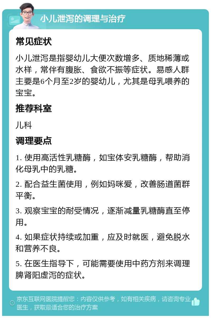 小儿泄泻的调理与治疗 常见症状 小儿泄泻是指婴幼儿大便次数增多、质地稀薄或水样，常伴有腹胀、食欲不振等症状。易感人群主要是6个月至2岁的婴幼儿，尤其是母乳喂养的宝宝。 推荐科室 儿科 调理要点 1. 使用高活性乳糖酶，如宝体安乳糖酶，帮助消化母乳中的乳糖。 2. 配合益生菌使用，例如妈咪爱，改善肠道菌群平衡。 3. 观察宝宝的耐受情况，逐渐减量乳糖酶直至停用。 4. 如果症状持续或加重，应及时就医，避免脱水和营养不良。 5. 在医生指导下，可能需要使用中药方剂来调理脾肾阳虚泻的症状。