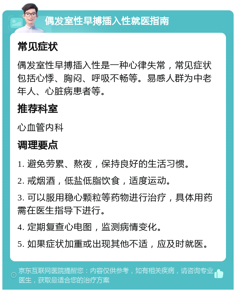 偶发室性早搏插入性就医指南 常见症状 偶发室性早搏插入性是一种心律失常，常见症状包括心悸、胸闷、呼吸不畅等。易感人群为中老年人、心脏病患者等。 推荐科室 心血管内科 调理要点 1. 避免劳累、熬夜，保持良好的生活习惯。 2. 戒烟酒，低盐低脂饮食，适度运动。 3. 可以服用稳心颗粒等药物进行治疗，具体用药需在医生指导下进行。 4. 定期复查心电图，监测病情变化。 5. 如果症状加重或出现其他不适，应及时就医。