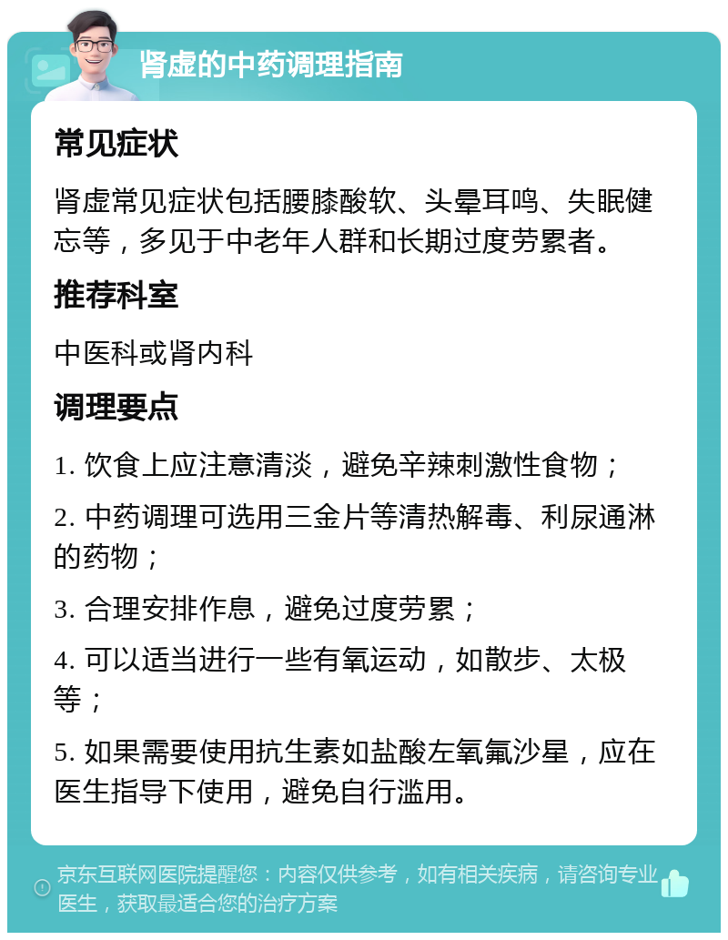 肾虚的中药调理指南 常见症状 肾虚常见症状包括腰膝酸软、头晕耳鸣、失眠健忘等，多见于中老年人群和长期过度劳累者。 推荐科室 中医科或肾内科 调理要点 1. 饮食上应注意清淡，避免辛辣刺激性食物； 2. 中药调理可选用三金片等清热解毒、利尿通淋的药物； 3. 合理安排作息，避免过度劳累； 4. 可以适当进行一些有氧运动，如散步、太极等； 5. 如果需要使用抗生素如盐酸左氧氟沙星，应在医生指导下使用，避免自行滥用。