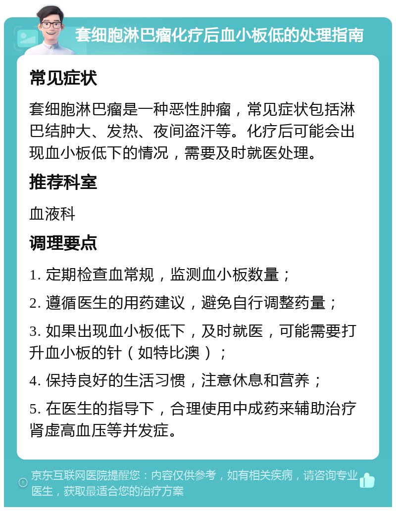 套细胞淋巴瘤化疗后血小板低的处理指南 常见症状 套细胞淋巴瘤是一种恶性肿瘤，常见症状包括淋巴结肿大、发热、夜间盗汗等。化疗后可能会出现血小板低下的情况，需要及时就医处理。 推荐科室 血液科 调理要点 1. 定期检查血常规，监测血小板数量； 2. 遵循医生的用药建议，避免自行调整药量； 3. 如果出现血小板低下，及时就医，可能需要打升血小板的针（如特比澳）； 4. 保持良好的生活习惯，注意休息和营养； 5. 在医生的指导下，合理使用中成药来辅助治疗肾虚高血压等并发症。