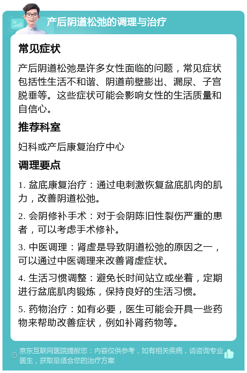 产后阴道松弛的调理与治疗 常见症状 产后阴道松弛是许多女性面临的问题，常见症状包括性生活不和谐、阴道前壁膨出、漏尿、子宫脱垂等。这些症状可能会影响女性的生活质量和自信心。 推荐科室 妇科或产后康复治疗中心 调理要点 1. 盆底康复治疗：通过电刺激恢复盆底肌肉的肌力，改善阴道松弛。 2. 会阴修补手术：对于会阴陈旧性裂伤严重的患者，可以考虑手术修补。 3. 中医调理：肾虚是导致阴道松弛的原因之一，可以通过中医调理来改善肾虚症状。 4. 生活习惯调整：避免长时间站立或坐着，定期进行盆底肌肉锻炼，保持良好的生活习惯。 5. 药物治疗：如有必要，医生可能会开具一些药物来帮助改善症状，例如补肾药物等。