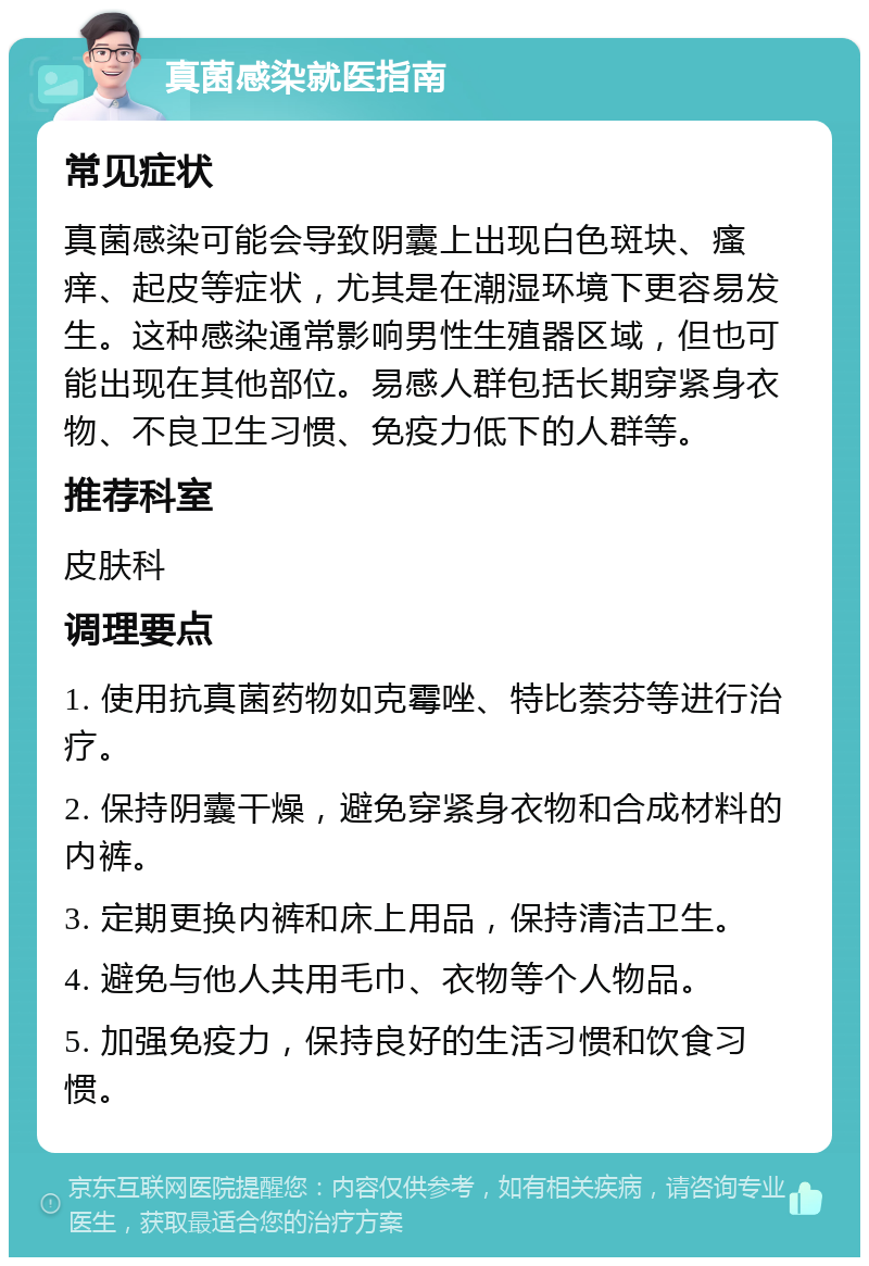 真菌感染就医指南 常见症状 真菌感染可能会导致阴囊上出现白色斑块、瘙痒、起皮等症状，尤其是在潮湿环境下更容易发生。这种感染通常影响男性生殖器区域，但也可能出现在其他部位。易感人群包括长期穿紧身衣物、不良卫生习惯、免疫力低下的人群等。 推荐科室 皮肤科 调理要点 1. 使用抗真菌药物如克霉唑、特比萘芬等进行治疗。 2. 保持阴囊干燥，避免穿紧身衣物和合成材料的内裤。 3. 定期更换内裤和床上用品，保持清洁卫生。 4. 避免与他人共用毛巾、衣物等个人物品。 5. 加强免疫力，保持良好的生活习惯和饮食习惯。