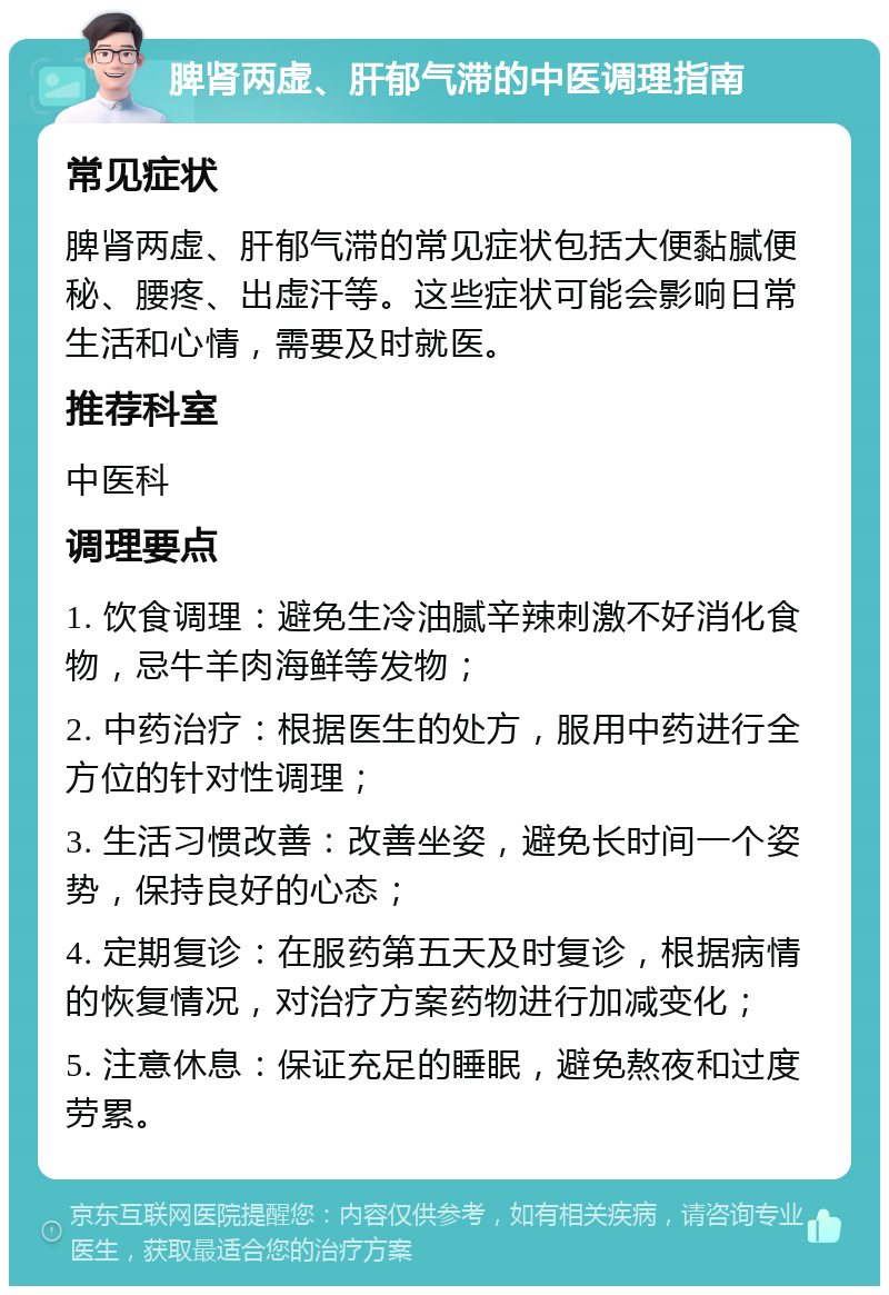 脾肾两虚、肝郁气滞的中医调理指南 常见症状 脾肾两虚、肝郁气滞的常见症状包括大便黏腻便秘、腰疼、出虚汗等。这些症状可能会影响日常生活和心情，需要及时就医。 推荐科室 中医科 调理要点 1. 饮食调理：避免生冷油腻辛辣刺激不好消化食物，忌牛羊肉海鲜等发物； 2. 中药治疗：根据医生的处方，服用中药进行全方位的针对性调理； 3. 生活习惯改善：改善坐姿，避免长时间一个姿势，保持良好的心态； 4. 定期复诊：在服药第五天及时复诊，根据病情的恢复情况，对治疗方案药物进行加减变化； 5. 注意休息：保证充足的睡眠，避免熬夜和过度劳累。