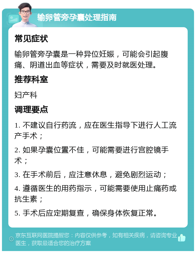 输卵管旁孕囊处理指南 常见症状 输卵管旁孕囊是一种异位妊娠，可能会引起腹痛、阴道出血等症状，需要及时就医处理。 推荐科室 妇产科 调理要点 1. 不建议自行药流，应在医生指导下进行人工流产手术； 2. 如果孕囊位置不佳，可能需要进行宫腔镜手术； 3. 在手术前后，应注意休息，避免剧烈运动； 4. 遵循医生的用药指示，可能需要使用止痛药或抗生素； 5. 手术后应定期复查，确保身体恢复正常。