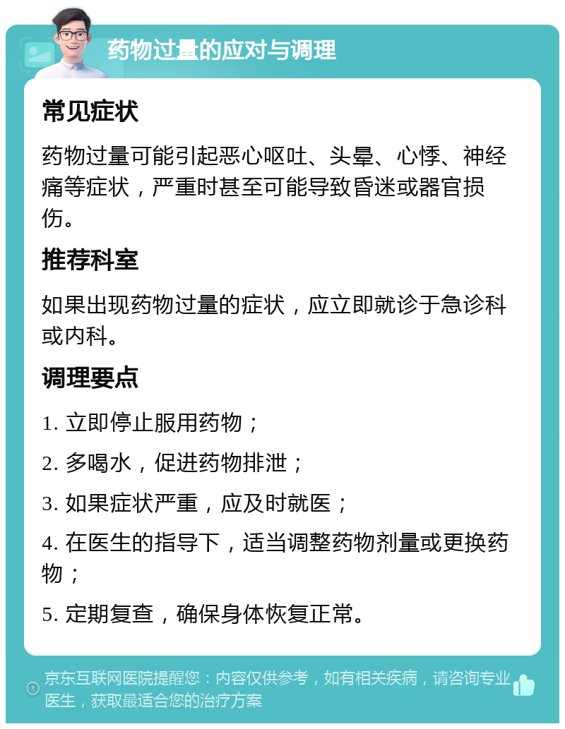 药物过量的应对与调理 常见症状 药物过量可能引起恶心呕吐、头晕、心悸、神经痛等症状，严重时甚至可能导致昏迷或器官损伤。 推荐科室 如果出现药物过量的症状，应立即就诊于急诊科或内科。 调理要点 1. 立即停止服用药物； 2. 多喝水，促进药物排泄； 3. 如果症状严重，应及时就医； 4. 在医生的指导下，适当调整药物剂量或更换药物； 5. 定期复查，确保身体恢复正常。