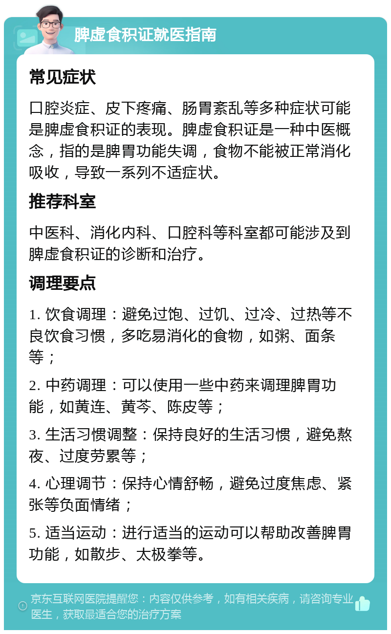 脾虚食积证就医指南 常见症状 口腔炎症、皮下疼痛、肠胃紊乱等多种症状可能是脾虚食积证的表现。脾虚食积证是一种中医概念，指的是脾胃功能失调，食物不能被正常消化吸收，导致一系列不适症状。 推荐科室 中医科、消化内科、口腔科等科室都可能涉及到脾虚食积证的诊断和治疗。 调理要点 1. 饮食调理：避免过饱、过饥、过冷、过热等不良饮食习惯，多吃易消化的食物，如粥、面条等； 2. 中药调理：可以使用一些中药来调理脾胃功能，如黄连、黄芩、陈皮等； 3. 生活习惯调整：保持良好的生活习惯，避免熬夜、过度劳累等； 4. 心理调节：保持心情舒畅，避免过度焦虑、紧张等负面情绪； 5. 适当运动：进行适当的运动可以帮助改善脾胃功能，如散步、太极拳等。