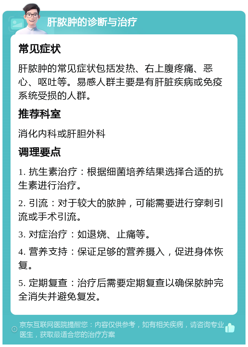 肝脓肿的诊断与治疗 常见症状 肝脓肿的常见症状包括发热、右上腹疼痛、恶心、呕吐等。易感人群主要是有肝脏疾病或免疫系统受损的人群。 推荐科室 消化内科或肝胆外科 调理要点 1. 抗生素治疗：根据细菌培养结果选择合适的抗生素进行治疗。 2. 引流：对于较大的脓肿，可能需要进行穿刺引流或手术引流。 3. 对症治疗：如退烧、止痛等。 4. 营养支持：保证足够的营养摄入，促进身体恢复。 5. 定期复查：治疗后需要定期复查以确保脓肿完全消失并避免复发。