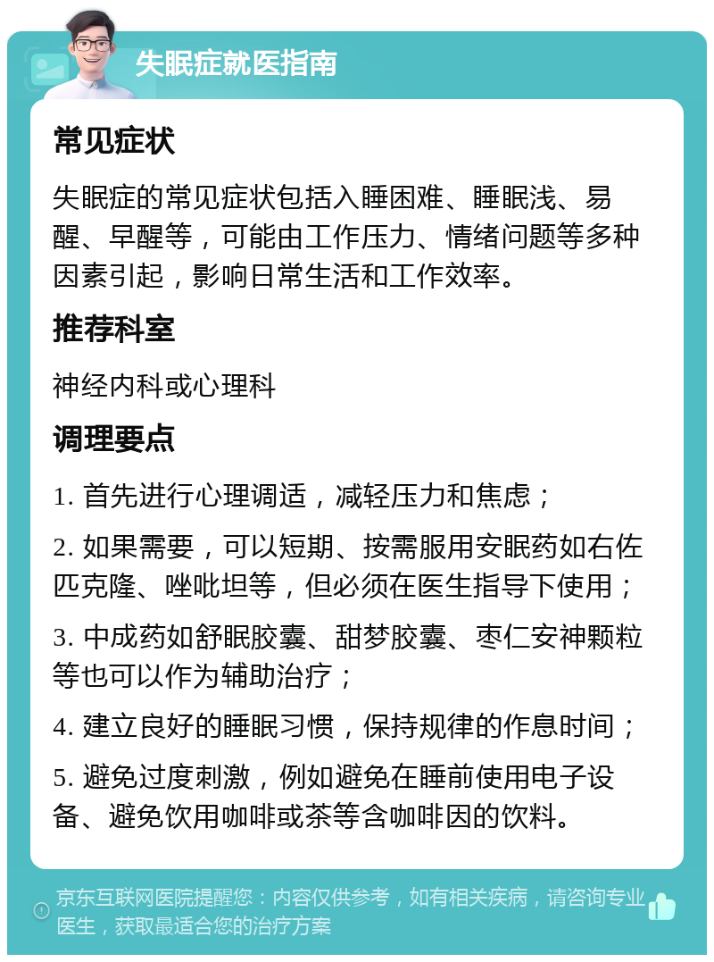 失眠症就医指南 常见症状 失眠症的常见症状包括入睡困难、睡眠浅、易醒、早醒等，可能由工作压力、情绪问题等多种因素引起，影响日常生活和工作效率。 推荐科室 神经内科或心理科 调理要点 1. 首先进行心理调适，减轻压力和焦虑； 2. 如果需要，可以短期、按需服用安眠药如右佐匹克隆、唑吡坦等，但必须在医生指导下使用； 3. 中成药如舒眠胶囊、甜梦胶囊、枣仁安神颗粒等也可以作为辅助治疗； 4. 建立良好的睡眠习惯，保持规律的作息时间； 5. 避免过度刺激，例如避免在睡前使用电子设备、避免饮用咖啡或茶等含咖啡因的饮料。