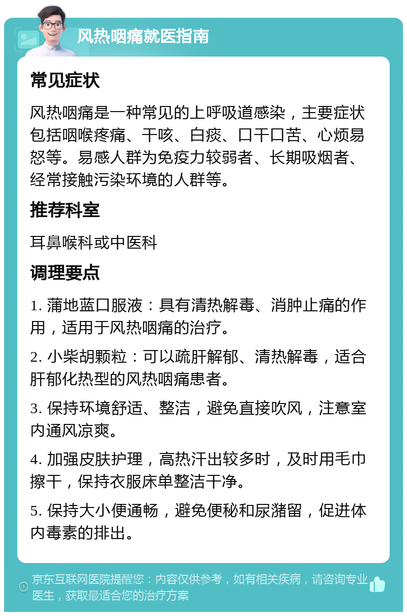 风热咽痛就医指南 常见症状 风热咽痛是一种常见的上呼吸道感染，主要症状包括咽喉疼痛、干咳、白痰、口干口苦、心烦易怒等。易感人群为免疫力较弱者、长期吸烟者、经常接触污染环境的人群等。 推荐科室 耳鼻喉科或中医科 调理要点 1. 蒲地蓝口服液：具有清热解毒、消肿止痛的作用，适用于风热咽痛的治疗。 2. 小柴胡颗粒：可以疏肝解郁、清热解毒，适合肝郁化热型的风热咽痛患者。 3. 保持环境舒适、整洁，避免直接吹风，注意室内通风凉爽。 4. 加强皮肤护理，高热汗出较多时，及时用毛巾擦干，保持衣服床单整洁干净。 5. 保持大小便通畅，避免便秘和尿潴留，促进体内毒素的排出。