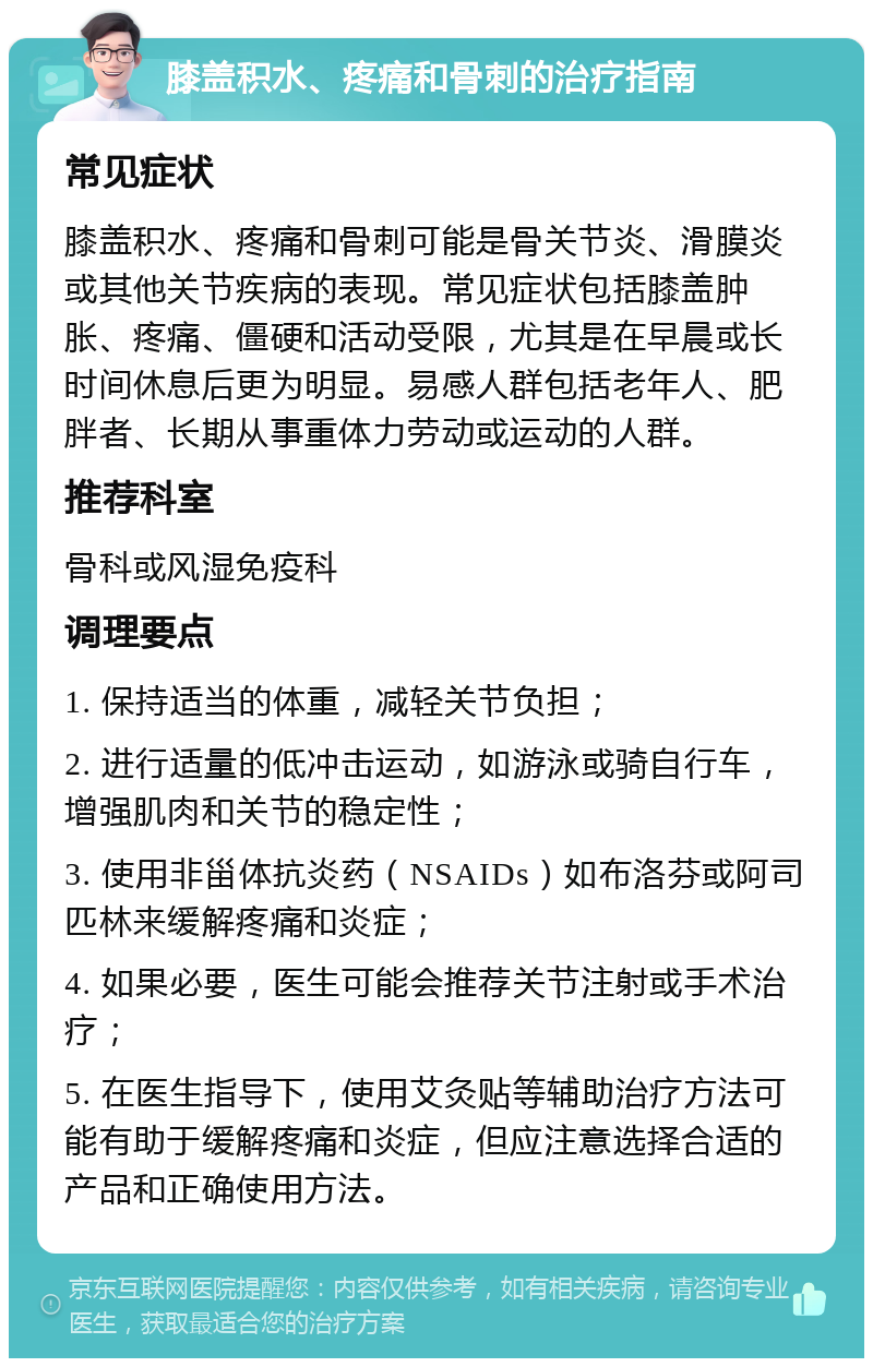 膝盖积水、疼痛和骨刺的治疗指南 常见症状 膝盖积水、疼痛和骨刺可能是骨关节炎、滑膜炎或其他关节疾病的表现。常见症状包括膝盖肿胀、疼痛、僵硬和活动受限，尤其是在早晨或长时间休息后更为明显。易感人群包括老年人、肥胖者、长期从事重体力劳动或运动的人群。 推荐科室 骨科或风湿免疫科 调理要点 1. 保持适当的体重，减轻关节负担； 2. 进行适量的低冲击运动，如游泳或骑自行车，增强肌肉和关节的稳定性； 3. 使用非甾体抗炎药（NSAIDs）如布洛芬或阿司匹林来缓解疼痛和炎症； 4. 如果必要，医生可能会推荐关节注射或手术治疗； 5. 在医生指导下，使用艾灸贴等辅助治疗方法可能有助于缓解疼痛和炎症，但应注意选择合适的产品和正确使用方法。