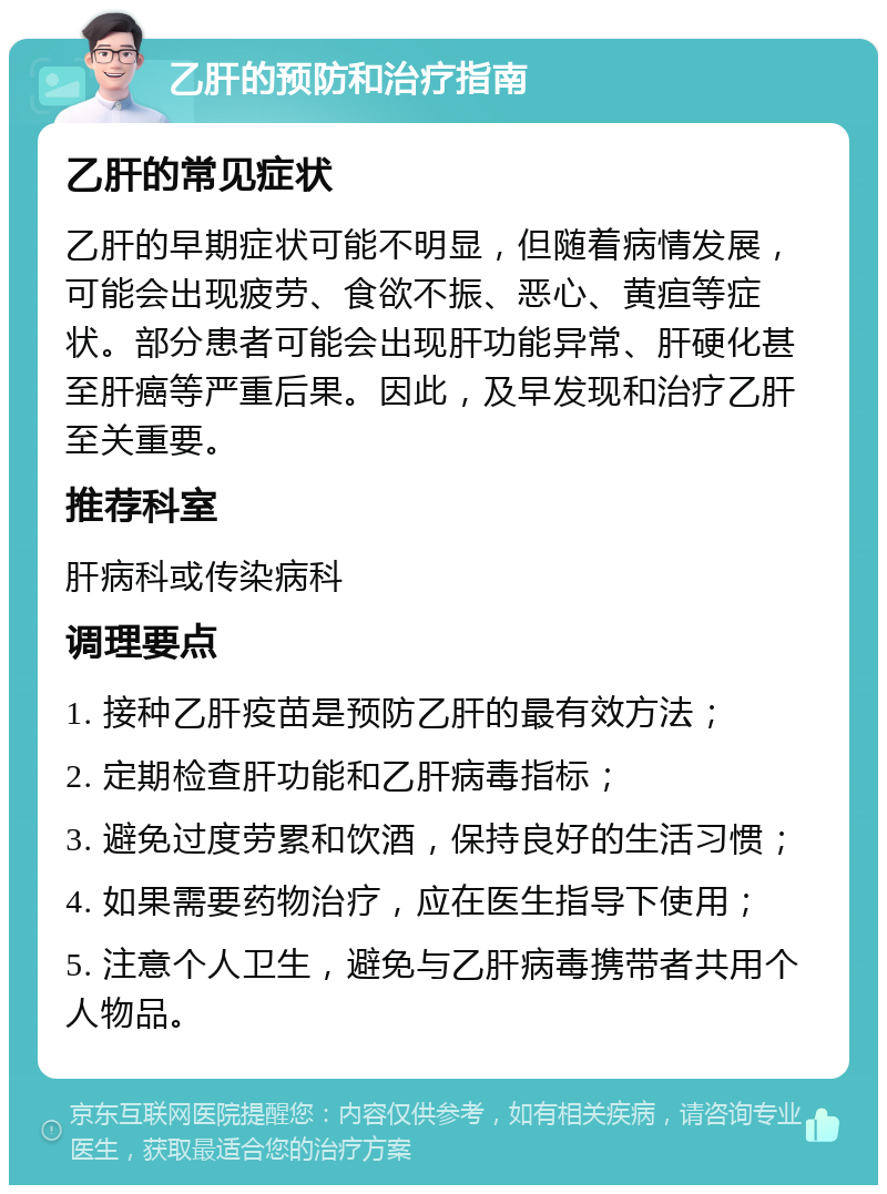 乙肝的预防和治疗指南 乙肝的常见症状 乙肝的早期症状可能不明显，但随着病情发展，可能会出现疲劳、食欲不振、恶心、黄疸等症状。部分患者可能会出现肝功能异常、肝硬化甚至肝癌等严重后果。因此，及早发现和治疗乙肝至关重要。 推荐科室 肝病科或传染病科 调理要点 1. 接种乙肝疫苗是预防乙肝的最有效方法； 2. 定期检查肝功能和乙肝病毒指标； 3. 避免过度劳累和饮酒，保持良好的生活习惯； 4. 如果需要药物治疗，应在医生指导下使用； 5. 注意个人卫生，避免与乙肝病毒携带者共用个人物品。