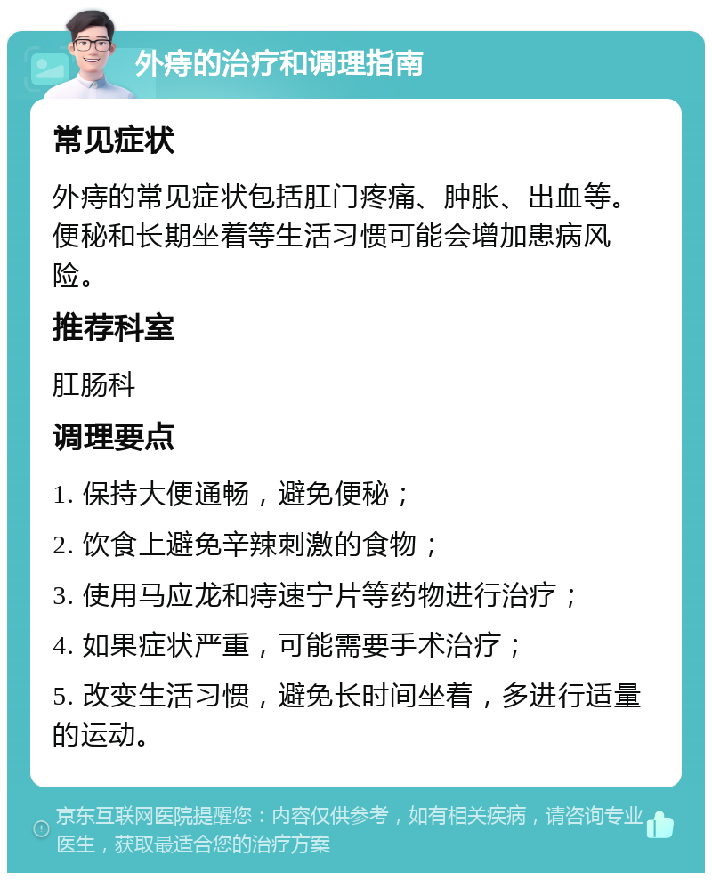 外痔的治疗和调理指南 常见症状 外痔的常见症状包括肛门疼痛、肿胀、出血等。便秘和长期坐着等生活习惯可能会增加患病风险。 推荐科室 肛肠科 调理要点 1. 保持大便通畅，避免便秘； 2. 饮食上避免辛辣刺激的食物； 3. 使用马应龙和痔速宁片等药物进行治疗； 4. 如果症状严重，可能需要手术治疗； 5. 改变生活习惯，避免长时间坐着，多进行适量的运动。