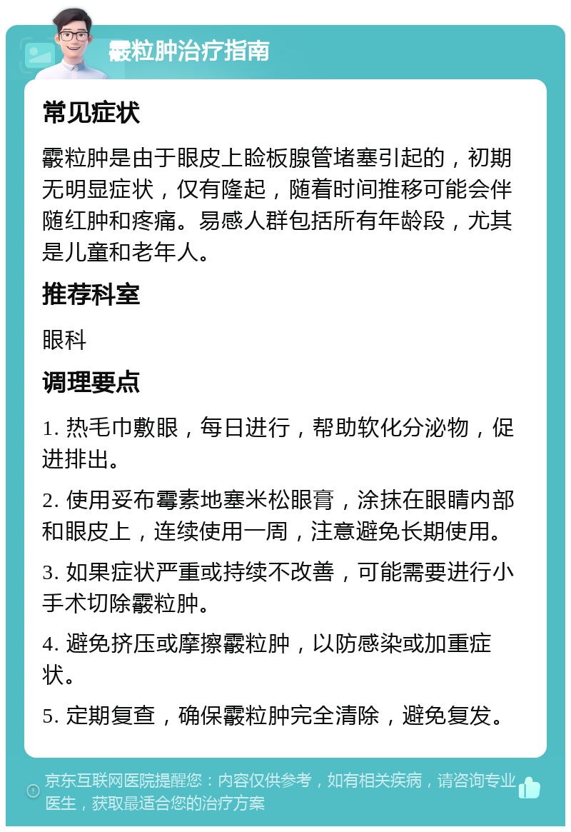 霰粒肿治疗指南 常见症状 霰粒肿是由于眼皮上睑板腺管堵塞引起的，初期无明显症状，仅有隆起，随着时间推移可能会伴随红肿和疼痛。易感人群包括所有年龄段，尤其是儿童和老年人。 推荐科室 眼科 调理要点 1. 热毛巾敷眼，每日进行，帮助软化分泌物，促进排出。 2. 使用妥布霉素地塞米松眼膏，涂抹在眼睛内部和眼皮上，连续使用一周，注意避免长期使用。 3. 如果症状严重或持续不改善，可能需要进行小手术切除霰粒肿。 4. 避免挤压或摩擦霰粒肿，以防感染或加重症状。 5. 定期复查，确保霰粒肿完全清除，避免复发。