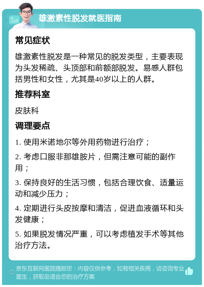 雄激素性脱发就医指南 常见症状 雄激素性脱发是一种常见的脱发类型，主要表现为头发稀疏、头顶部和前额部脱发。易感人群包括男性和女性，尤其是40岁以上的人群。 推荐科室 皮肤科 调理要点 1. 使用米诺地尔等外用药物进行治疗； 2. 考虑口服非那雄胺片，但需注意可能的副作用； 3. 保持良好的生活习惯，包括合理饮食、适量运动和减少压力； 4. 定期进行头皮按摩和清洁，促进血液循环和头发健康； 5. 如果脱发情况严重，可以考虑植发手术等其他治疗方法。