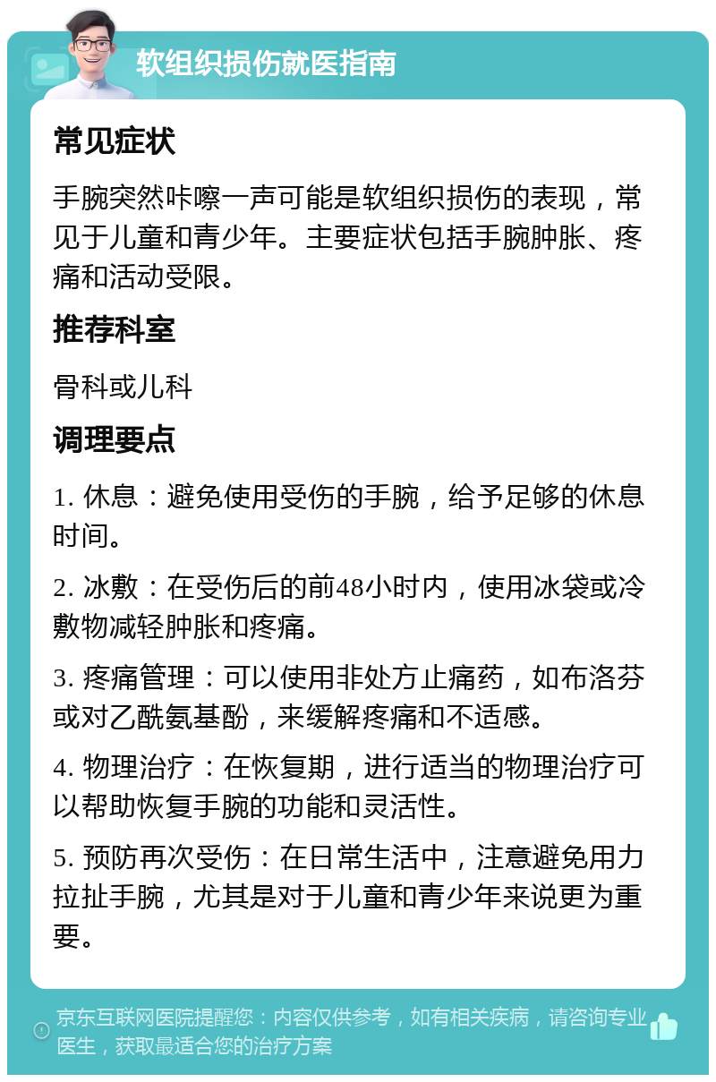 软组织损伤就医指南 常见症状 手腕突然咔嚓一声可能是软组织损伤的表现，常见于儿童和青少年。主要症状包括手腕肿胀、疼痛和活动受限。 推荐科室 骨科或儿科 调理要点 1. 休息：避免使用受伤的手腕，给予足够的休息时间。 2. 冰敷：在受伤后的前48小时内，使用冰袋或冷敷物减轻肿胀和疼痛。 3. 疼痛管理：可以使用非处方止痛药，如布洛芬或对乙酰氨基酚，来缓解疼痛和不适感。 4. 物理治疗：在恢复期，进行适当的物理治疗可以帮助恢复手腕的功能和灵活性。 5. 预防再次受伤：在日常生活中，注意避免用力拉扯手腕，尤其是对于儿童和青少年来说更为重要。