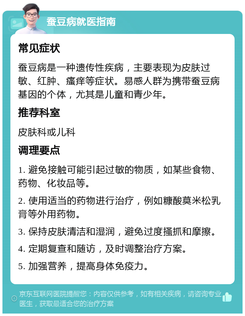 蚕豆病就医指南 常见症状 蚕豆病是一种遗传性疾病，主要表现为皮肤过敏、红肿、瘙痒等症状。易感人群为携带蚕豆病基因的个体，尤其是儿童和青少年。 推荐科室 皮肤科或儿科 调理要点 1. 避免接触可能引起过敏的物质，如某些食物、药物、化妆品等。 2. 使用适当的药物进行治疗，例如糠酸莫米松乳膏等外用药物。 3. 保持皮肤清洁和湿润，避免过度搔抓和摩擦。 4. 定期复查和随访，及时调整治疗方案。 5. 加强营养，提高身体免疫力。