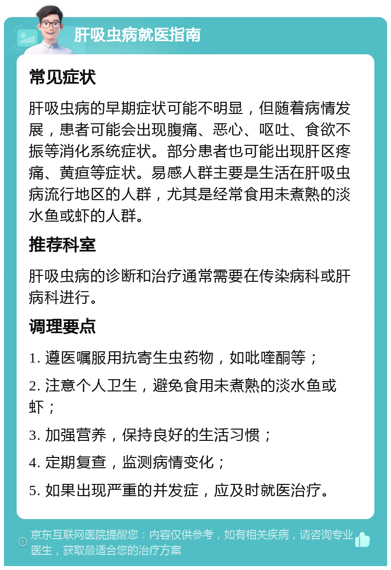 肝吸虫病就医指南 常见症状 肝吸虫病的早期症状可能不明显，但随着病情发展，患者可能会出现腹痛、恶心、呕吐、食欲不振等消化系统症状。部分患者也可能出现肝区疼痛、黄疸等症状。易感人群主要是生活在肝吸虫病流行地区的人群，尤其是经常食用未煮熟的淡水鱼或虾的人群。 推荐科室 肝吸虫病的诊断和治疗通常需要在传染病科或肝病科进行。 调理要点 1. 遵医嘱服用抗寄生虫药物，如吡喹酮等； 2. 注意个人卫生，避免食用未煮熟的淡水鱼或虾； 3. 加强营养，保持良好的生活习惯； 4. 定期复查，监测病情变化； 5. 如果出现严重的并发症，应及时就医治疗。