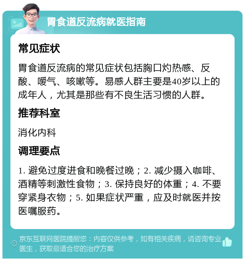 胃食道反流病就医指南 常见症状 胃食道反流病的常见症状包括胸口灼热感、反酸、嗳气、咳嗽等。易感人群主要是40岁以上的成年人，尤其是那些有不良生活习惯的人群。 推荐科室 消化内科 调理要点 1. 避免过度进食和晚餐过晚；2. 减少摄入咖啡、酒精等刺激性食物；3. 保持良好的体重；4. 不要穿紧身衣物；5. 如果症状严重，应及时就医并按医嘱服药。