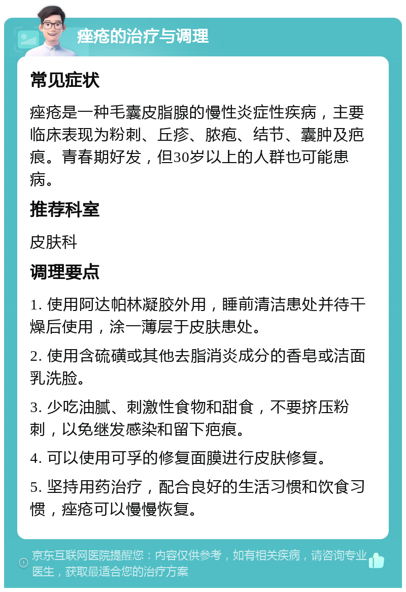 痤疮的治疗与调理 常见症状 痤疮是一种毛囊皮脂腺的慢性炎症性疾病，主要临床表现为粉刺、丘疹、脓疱、结节、囊肿及疤痕。青春期好发，但30岁以上的人群也可能患病。 推荐科室 皮肤科 调理要点 1. 使用阿达帕林凝胶外用，睡前清洁患处并待干燥后使用，涂一薄层于皮肤患处。 2. 使用含硫磺或其他去脂消炎成分的香皂或洁面乳洗脸。 3. 少吃油腻、刺激性食物和甜食，不要挤压粉刺，以免继发感染和留下疤痕。 4. 可以使用可孚的修复面膜进行皮肤修复。 5. 坚持用药治疗，配合良好的生活习惯和饮食习惯，痤疮可以慢慢恢复。