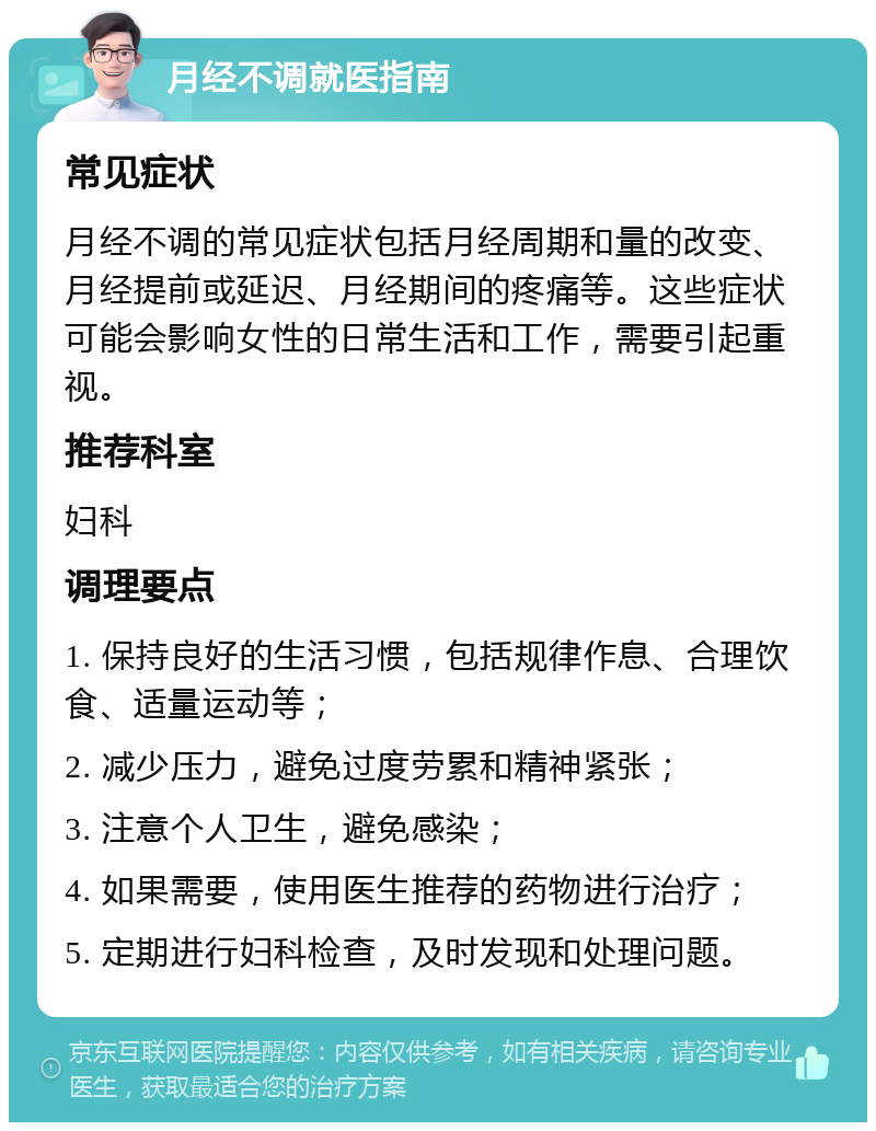 月经不调就医指南 常见症状 月经不调的常见症状包括月经周期和量的改变、月经提前或延迟、月经期间的疼痛等。这些症状可能会影响女性的日常生活和工作，需要引起重视。 推荐科室 妇科 调理要点 1. 保持良好的生活习惯，包括规律作息、合理饮食、适量运动等； 2. 减少压力，避免过度劳累和精神紧张； 3. 注意个人卫生，避免感染； 4. 如果需要，使用医生推荐的药物进行治疗； 5. 定期进行妇科检查，及时发现和处理问题。