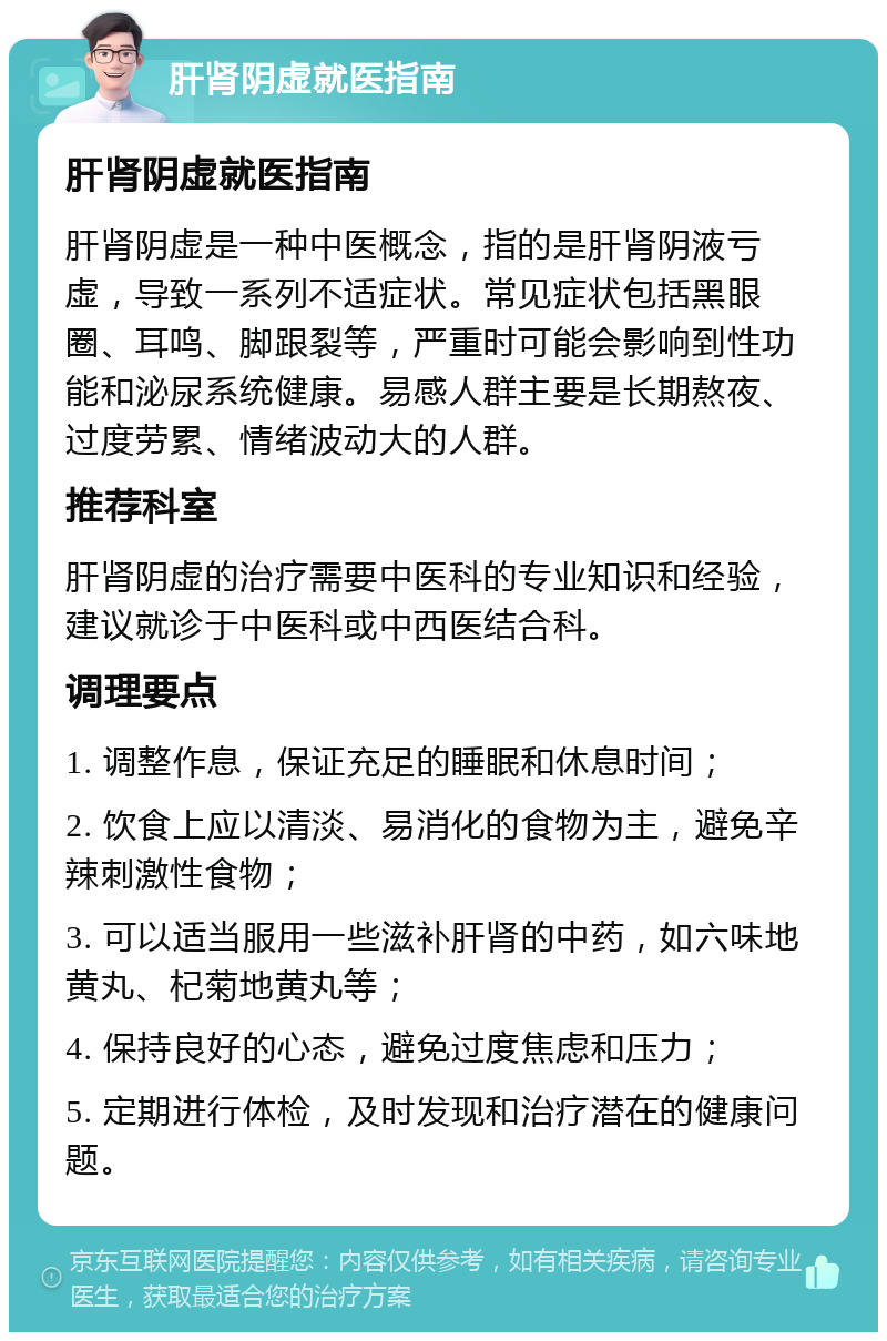 肝肾阴虚就医指南 肝肾阴虚就医指南 肝肾阴虚是一种中医概念，指的是肝肾阴液亏虚，导致一系列不适症状。常见症状包括黑眼圈、耳鸣、脚跟裂等，严重时可能会影响到性功能和泌尿系统健康。易感人群主要是长期熬夜、过度劳累、情绪波动大的人群。 推荐科室 肝肾阴虚的治疗需要中医科的专业知识和经验，建议就诊于中医科或中西医结合科。 调理要点 1. 调整作息，保证充足的睡眠和休息时间； 2. 饮食上应以清淡、易消化的食物为主，避免辛辣刺激性食物； 3. 可以适当服用一些滋补肝肾的中药，如六味地黄丸、杞菊地黄丸等； 4. 保持良好的心态，避免过度焦虑和压力； 5. 定期进行体检，及时发现和治疗潜在的健康问题。