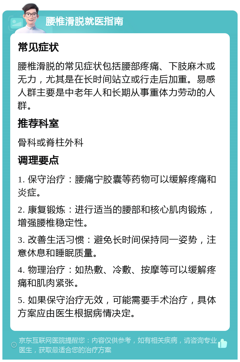 腰椎滑脱就医指南 常见症状 腰椎滑脱的常见症状包括腰部疼痛、下肢麻木或无力，尤其是在长时间站立或行走后加重。易感人群主要是中老年人和长期从事重体力劳动的人群。 推荐科室 骨科或脊柱外科 调理要点 1. 保守治疗：腰痛宁胶囊等药物可以缓解疼痛和炎症。 2. 康复锻炼：进行适当的腰部和核心肌肉锻炼，增强腰椎稳定性。 3. 改善生活习惯：避免长时间保持同一姿势，注意休息和睡眠质量。 4. 物理治疗：如热敷、冷敷、按摩等可以缓解疼痛和肌肉紧张。 5. 如果保守治疗无效，可能需要手术治疗，具体方案应由医生根据病情决定。