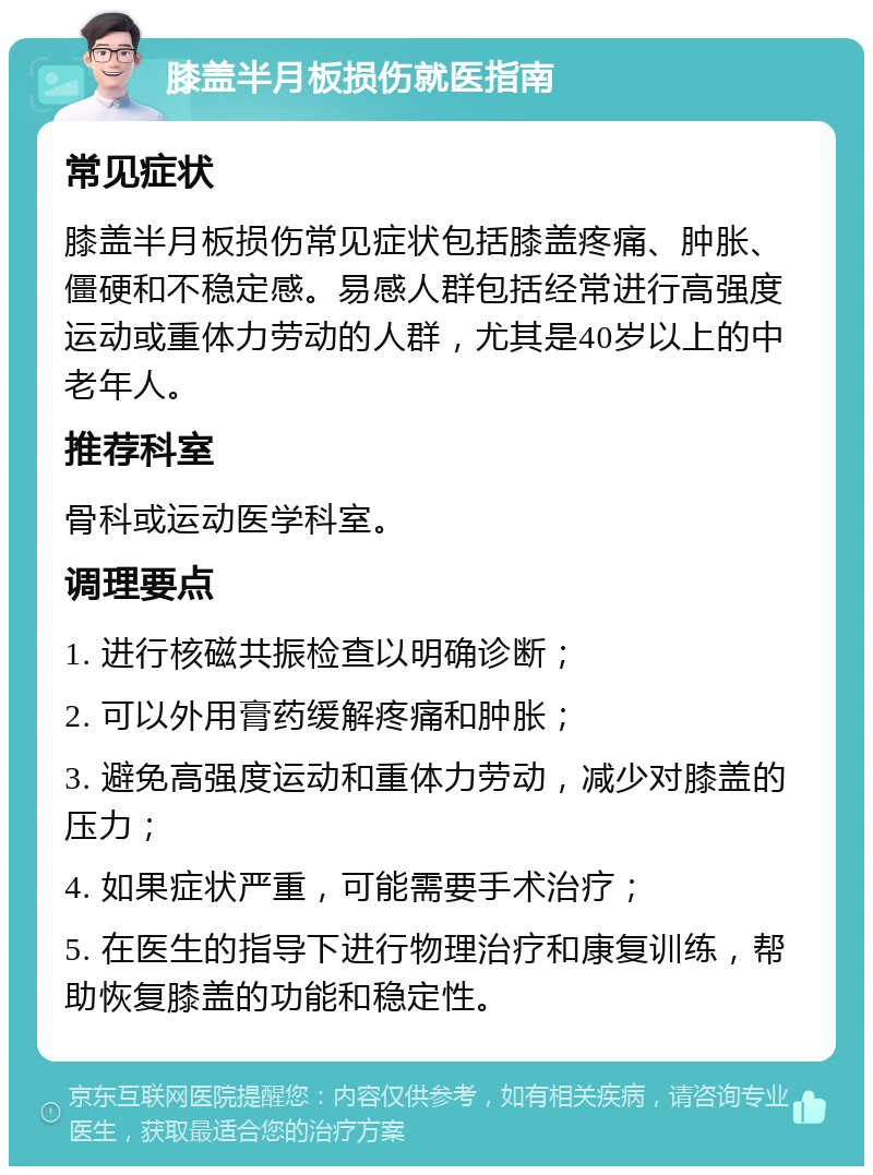 膝盖半月板损伤就医指南 常见症状 膝盖半月板损伤常见症状包括膝盖疼痛、肿胀、僵硬和不稳定感。易感人群包括经常进行高强度运动或重体力劳动的人群，尤其是40岁以上的中老年人。 推荐科室 骨科或运动医学科室。 调理要点 1. 进行核磁共振检查以明确诊断； 2. 可以外用膏药缓解疼痛和肿胀； 3. 避免高强度运动和重体力劳动，减少对膝盖的压力； 4. 如果症状严重，可能需要手术治疗； 5. 在医生的指导下进行物理治疗和康复训练，帮助恢复膝盖的功能和稳定性。