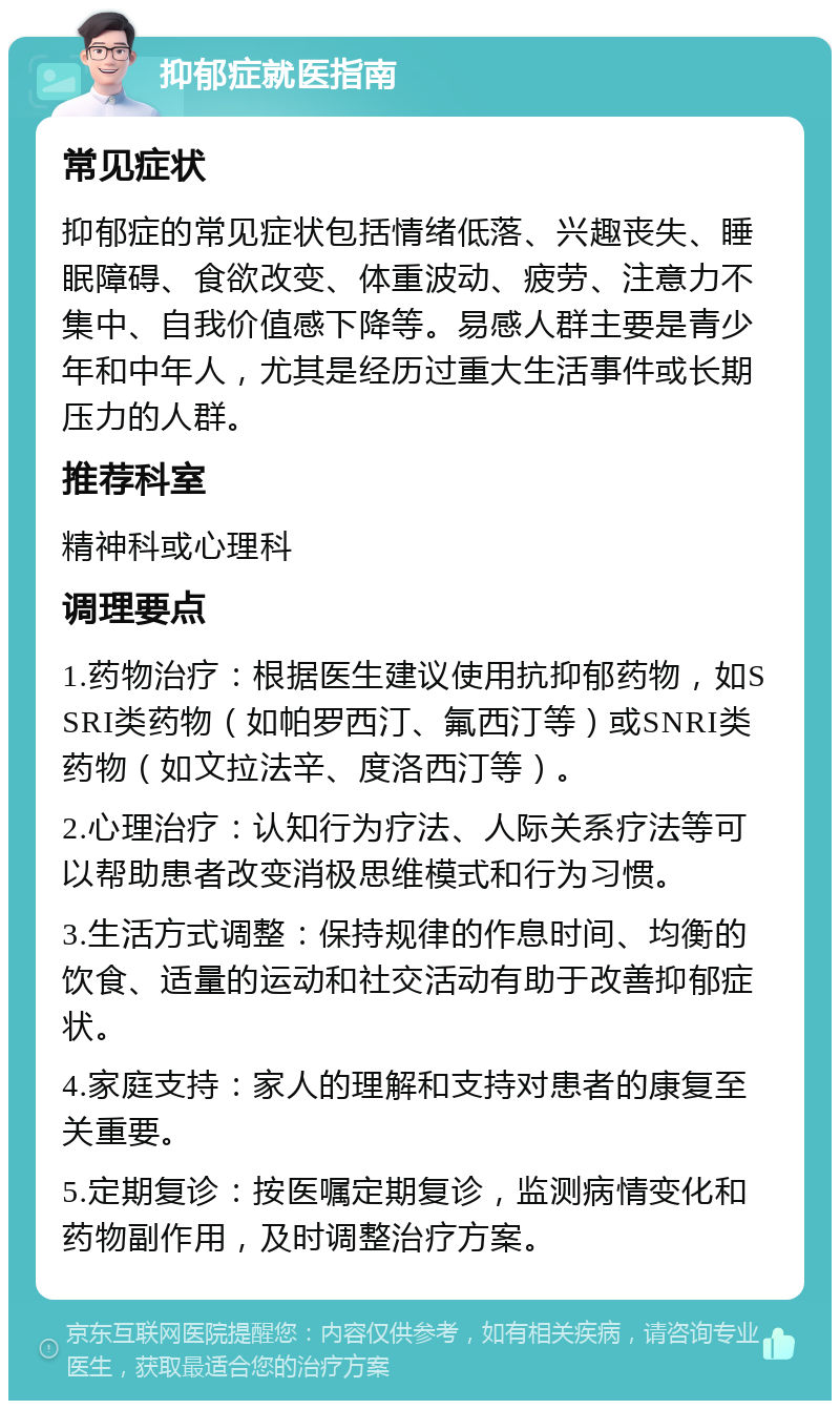 抑郁症就医指南 常见症状 抑郁症的常见症状包括情绪低落、兴趣丧失、睡眠障碍、食欲改变、体重波动、疲劳、注意力不集中、自我价值感下降等。易感人群主要是青少年和中年人，尤其是经历过重大生活事件或长期压力的人群。 推荐科室 精神科或心理科 调理要点 1.药物治疗：根据医生建议使用抗抑郁药物，如SSRI类药物（如帕罗西汀、氟西汀等）或SNRI类药物（如文拉法辛、度洛西汀等）。 2.心理治疗：认知行为疗法、人际关系疗法等可以帮助患者改变消极思维模式和行为习惯。 3.生活方式调整：保持规律的作息时间、均衡的饮食、适量的运动和社交活动有助于改善抑郁症状。 4.家庭支持：家人的理解和支持对患者的康复至关重要。 5.定期复诊：按医嘱定期复诊，监测病情变化和药物副作用，及时调整治疗方案。