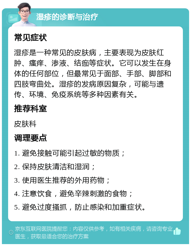 湿疹的诊断与治疗 常见症状 湿疹是一种常见的皮肤病，主要表现为皮肤红肿、瘙痒、渗液、结痂等症状。它可以发生在身体的任何部位，但最常见于面部、手部、脚部和四肢弯曲处。湿疹的发病原因复杂，可能与遗传、环境、免疫系统等多种因素有关。 推荐科室 皮肤科 调理要点 1. 避免接触可能引起过敏的物质； 2. 保持皮肤清洁和湿润； 3. 使用医生推荐的外用药物； 4. 注意饮食，避免辛辣刺激的食物； 5. 避免过度搔抓，防止感染和加重症状。