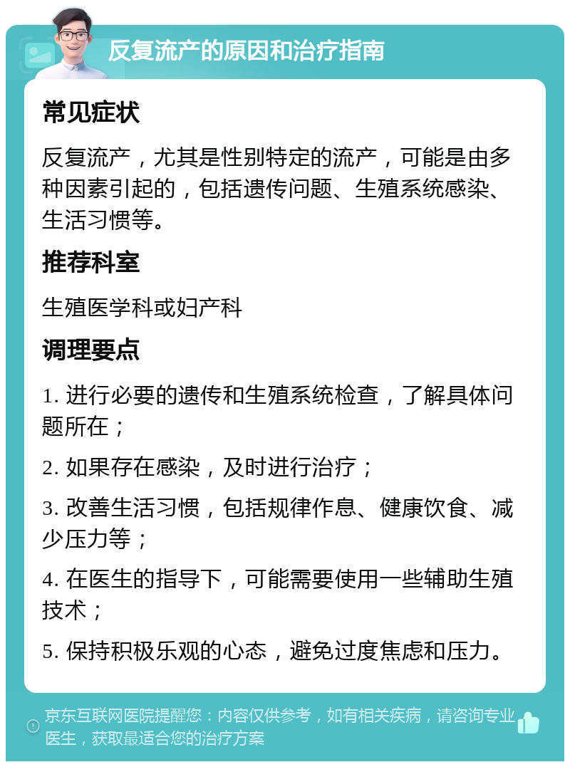 反复流产的原因和治疗指南 常见症状 反复流产，尤其是性别特定的流产，可能是由多种因素引起的，包括遗传问题、生殖系统感染、生活习惯等。 推荐科室 生殖医学科或妇产科 调理要点 1. 进行必要的遗传和生殖系统检查，了解具体问题所在； 2. 如果存在感染，及时进行治疗； 3. 改善生活习惯，包括规律作息、健康饮食、减少压力等； 4. 在医生的指导下，可能需要使用一些辅助生殖技术； 5. 保持积极乐观的心态，避免过度焦虑和压力。