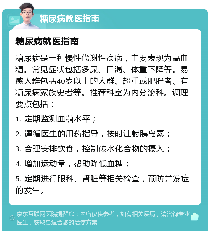 糖尿病就医指南 糖尿病就医指南 糖尿病是一种慢性代谢性疾病，主要表现为高血糖。常见症状包括多尿、口渴、体重下降等。易感人群包括40岁以上的人群、超重或肥胖者、有糖尿病家族史者等。推荐科室为内分泌科。调理要点包括： 1. 定期监测血糖水平； 2. 遵循医生的用药指导，按时注射胰岛素； 3. 合理安排饮食，控制碳水化合物的摄入； 4. 增加运动量，帮助降低血糖； 5. 定期进行眼科、肾脏等相关检查，预防并发症的发生。