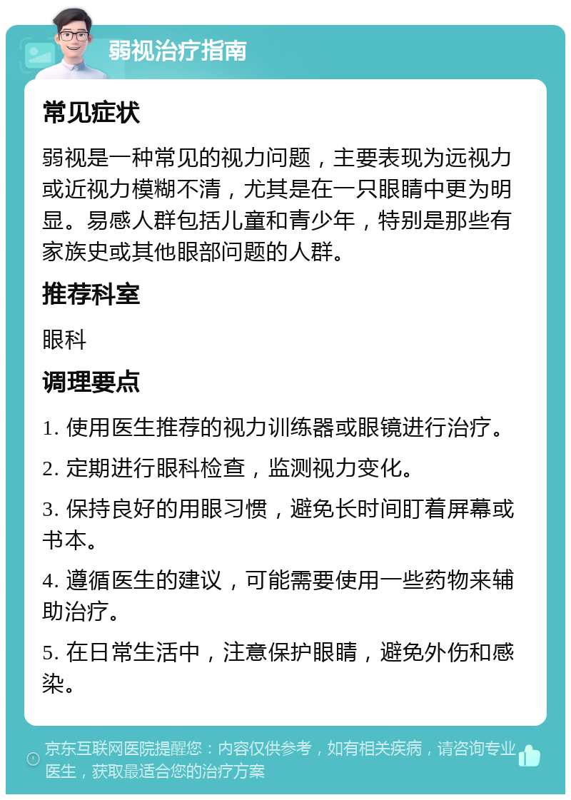 弱视治疗指南 常见症状 弱视是一种常见的视力问题，主要表现为远视力或近视力模糊不清，尤其是在一只眼睛中更为明显。易感人群包括儿童和青少年，特别是那些有家族史或其他眼部问题的人群。 推荐科室 眼科 调理要点 1. 使用医生推荐的视力训练器或眼镜进行治疗。 2. 定期进行眼科检查，监测视力变化。 3. 保持良好的用眼习惯，避免长时间盯着屏幕或书本。 4. 遵循医生的建议，可能需要使用一些药物来辅助治疗。 5. 在日常生活中，注意保护眼睛，避免外伤和感染。