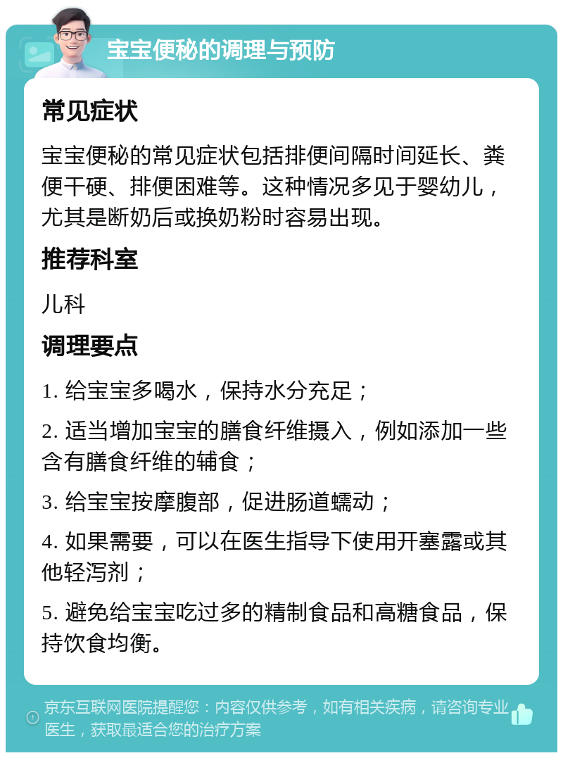 宝宝便秘的调理与预防 常见症状 宝宝便秘的常见症状包括排便间隔时间延长、粪便干硬、排便困难等。这种情况多见于婴幼儿，尤其是断奶后或换奶粉时容易出现。 推荐科室 儿科 调理要点 1. 给宝宝多喝水，保持水分充足； 2. 适当增加宝宝的膳食纤维摄入，例如添加一些含有膳食纤维的辅食； 3. 给宝宝按摩腹部，促进肠道蠕动； 4. 如果需要，可以在医生指导下使用开塞露或其他轻泻剂； 5. 避免给宝宝吃过多的精制食品和高糖食品，保持饮食均衡。