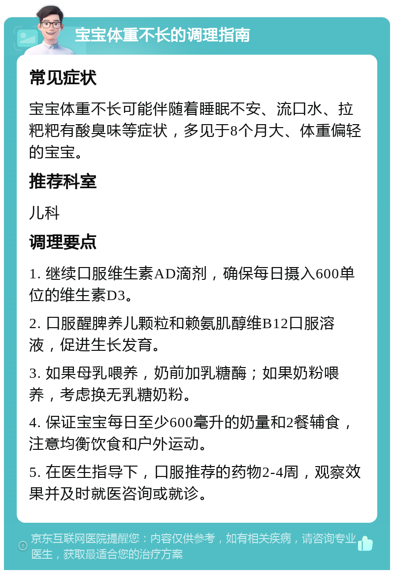 宝宝体重不长的调理指南 常见症状 宝宝体重不长可能伴随着睡眠不安、流口水、拉粑粑有酸臭味等症状，多见于8个月大、体重偏轻的宝宝。 推荐科室 儿科 调理要点 1. 继续口服维生素AD滴剂，确保每日摄入600单位的维生素D3。 2. 口服醒脾养儿颗粒和赖氨肌醇维B12口服溶液，促进生长发育。 3. 如果母乳喂养，奶前加乳糖酶；如果奶粉喂养，考虑换无乳糖奶粉。 4. 保证宝宝每日至少600毫升的奶量和2餐辅食，注意均衡饮食和户外运动。 5. 在医生指导下，口服推荐的药物2-4周，观察效果并及时就医咨询或就诊。