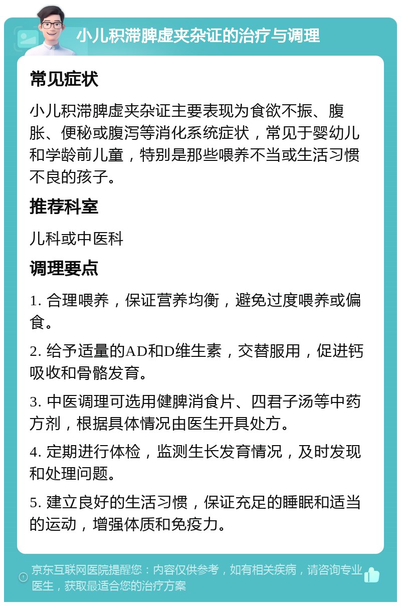 小儿积滞脾虚夹杂证的治疗与调理 常见症状 小儿积滞脾虚夹杂证主要表现为食欲不振、腹胀、便秘或腹泻等消化系统症状，常见于婴幼儿和学龄前儿童，特别是那些喂养不当或生活习惯不良的孩子。 推荐科室 儿科或中医科 调理要点 1. 合理喂养，保证营养均衡，避免过度喂养或偏食。 2. 给予适量的AD和D维生素，交替服用，促进钙吸收和骨骼发育。 3. 中医调理可选用健脾消食片、四君子汤等中药方剂，根据具体情况由医生开具处方。 4. 定期进行体检，监测生长发育情况，及时发现和处理问题。 5. 建立良好的生活习惯，保证充足的睡眠和适当的运动，增强体质和免疫力。