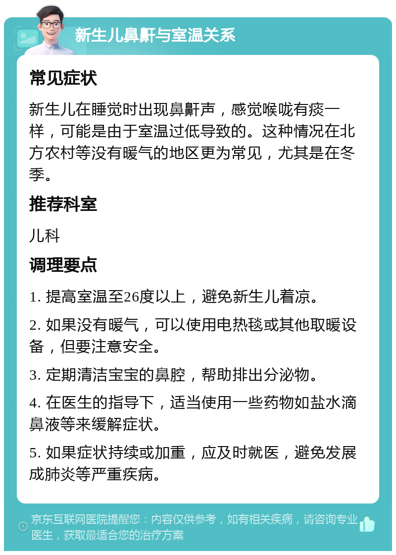 新生儿鼻鼾与室温关系 常见症状 新生儿在睡觉时出现鼻鼾声，感觉喉咙有痰一样，可能是由于室温过低导致的。这种情况在北方农村等没有暖气的地区更为常见，尤其是在冬季。 推荐科室 儿科 调理要点 1. 提高室温至26度以上，避免新生儿着凉。 2. 如果没有暖气，可以使用电热毯或其他取暖设备，但要注意安全。 3. 定期清洁宝宝的鼻腔，帮助排出分泌物。 4. 在医生的指导下，适当使用一些药物如盐水滴鼻液等来缓解症状。 5. 如果症状持续或加重，应及时就医，避免发展成肺炎等严重疾病。