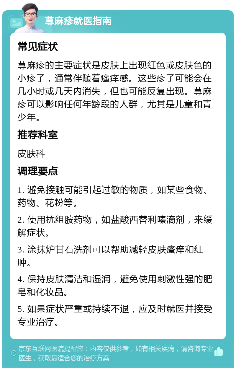 荨麻疹就医指南 常见症状 荨麻疹的主要症状是皮肤上出现红色或皮肤色的小疹子，通常伴随着瘙痒感。这些疹子可能会在几小时或几天内消失，但也可能反复出现。荨麻疹可以影响任何年龄段的人群，尤其是儿童和青少年。 推荐科室 皮肤科 调理要点 1. 避免接触可能引起过敏的物质，如某些食物、药物、花粉等。 2. 使用抗组胺药物，如盐酸西替利嗪滴剂，来缓解症状。 3. 涂抹炉甘石洗剂可以帮助减轻皮肤瘙痒和红肿。 4. 保持皮肤清洁和湿润，避免使用刺激性强的肥皂和化妆品。 5. 如果症状严重或持续不退，应及时就医并接受专业治疗。