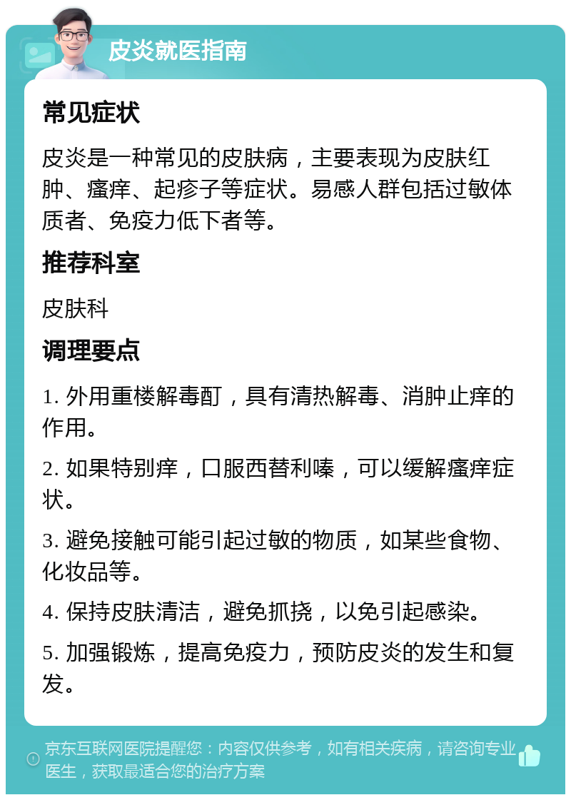 皮炎就医指南 常见症状 皮炎是一种常见的皮肤病，主要表现为皮肤红肿、瘙痒、起疹子等症状。易感人群包括过敏体质者、免疫力低下者等。 推荐科室 皮肤科 调理要点 1. 外用重楼解毒酊，具有清热解毒、消肿止痒的作用。 2. 如果特别痒，口服西替利嗪，可以缓解瘙痒症状。 3. 避免接触可能引起过敏的物质，如某些食物、化妆品等。 4. 保持皮肤清洁，避免抓挠，以免引起感染。 5. 加强锻炼，提高免疫力，预防皮炎的发生和复发。