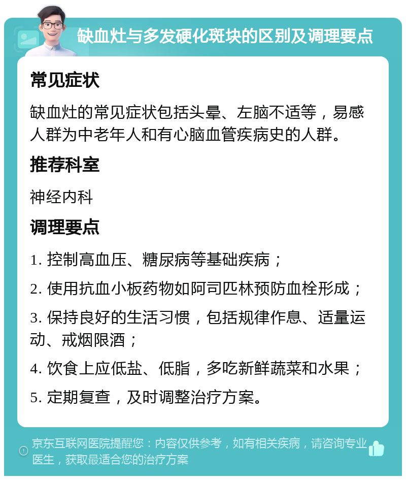 缺血灶与多发硬化斑块的区别及调理要点 常见症状 缺血灶的常见症状包括头晕、左脑不适等，易感人群为中老年人和有心脑血管疾病史的人群。 推荐科室 神经内科 调理要点 1. 控制高血压、糖尿病等基础疾病； 2. 使用抗血小板药物如阿司匹林预防血栓形成； 3. 保持良好的生活习惯，包括规律作息、适量运动、戒烟限酒； 4. 饮食上应低盐、低脂，多吃新鲜蔬菜和水果； 5. 定期复查，及时调整治疗方案。