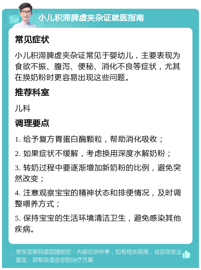 小儿积滞脾虚夹杂证就医指南 常见症状 小儿积滞脾虚夹杂证常见于婴幼儿，主要表现为食欲不振、腹泻、便秘、消化不良等症状，尤其在换奶粉时更容易出现这些问题。 推荐科室 儿科 调理要点 1. 给予复方胃蛋白酶颗粒，帮助消化吸收； 2. 如果症状不缓解，考虑换用深度水解奶粉； 3. 转奶过程中要逐渐增加新奶粉的比例，避免突然改变； 4. 注意观察宝宝的精神状态和排便情况，及时调整喂养方式； 5. 保持宝宝的生活环境清洁卫生，避免感染其他疾病。