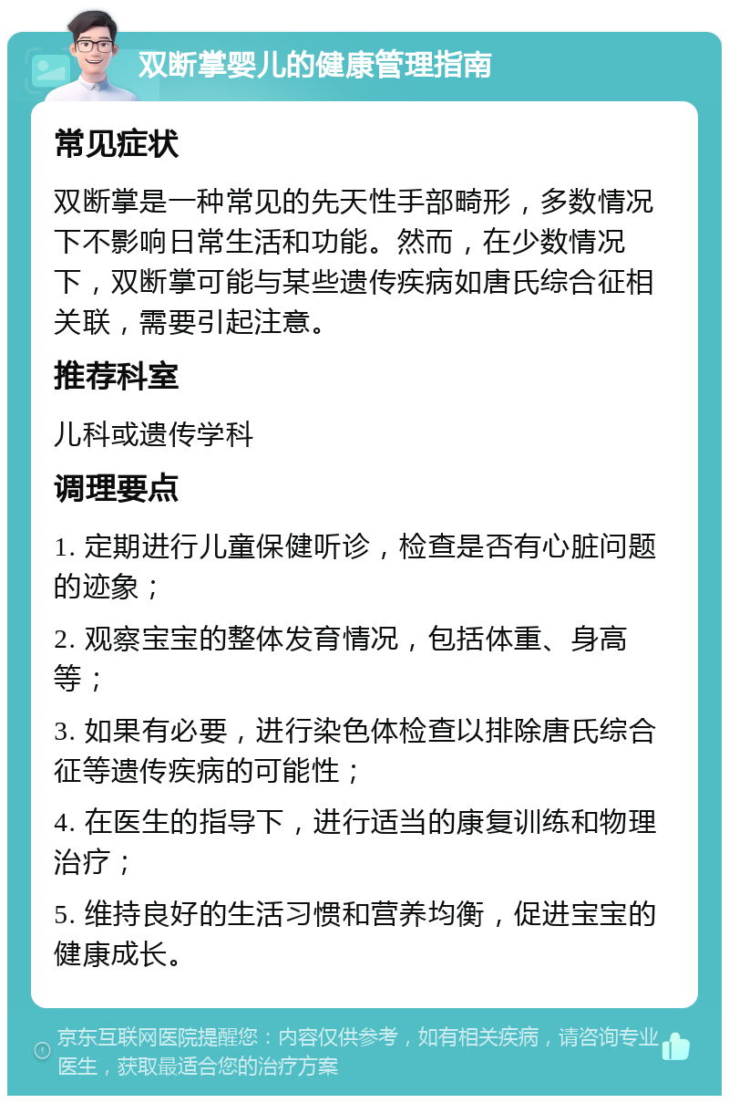 双断掌婴儿的健康管理指南 常见症状 双断掌是一种常见的先天性手部畸形，多数情况下不影响日常生活和功能。然而，在少数情况下，双断掌可能与某些遗传疾病如唐氏综合征相关联，需要引起注意。 推荐科室 儿科或遗传学科 调理要点 1. 定期进行儿童保健听诊，检查是否有心脏问题的迹象； 2. 观察宝宝的整体发育情况，包括体重、身高等； 3. 如果有必要，进行染色体检查以排除唐氏综合征等遗传疾病的可能性； 4. 在医生的指导下，进行适当的康复训练和物理治疗； 5. 维持良好的生活习惯和营养均衡，促进宝宝的健康成长。