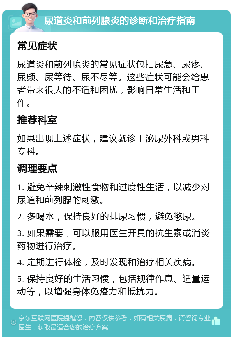 尿道炎和前列腺炎的诊断和治疗指南 常见症状 尿道炎和前列腺炎的常见症状包括尿急、尿疼、尿频、尿等待、尿不尽等。这些症状可能会给患者带来很大的不适和困扰，影响日常生活和工作。 推荐科室 如果出现上述症状，建议就诊于泌尿外科或男科专科。 调理要点 1. 避免辛辣刺激性食物和过度性生活，以减少对尿道和前列腺的刺激。 2. 多喝水，保持良好的排尿习惯，避免憋尿。 3. 如果需要，可以服用医生开具的抗生素或消炎药物进行治疗。 4. 定期进行体检，及时发现和治疗相关疾病。 5. 保持良好的生活习惯，包括规律作息、适量运动等，以增强身体免疫力和抵抗力。