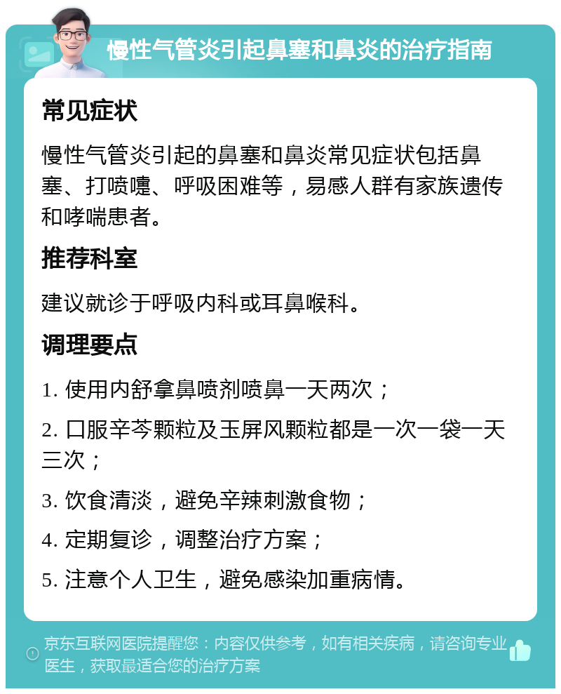 慢性气管炎引起鼻塞和鼻炎的治疗指南 常见症状 慢性气管炎引起的鼻塞和鼻炎常见症状包括鼻塞、打喷嚏、呼吸困难等，易感人群有家族遗传和哮喘患者。 推荐科室 建议就诊于呼吸内科或耳鼻喉科。 调理要点 1. 使用内舒拿鼻喷剂喷鼻一天两次； 2. 口服辛芩颗粒及玉屏风颗粒都是一次一袋一天三次； 3. 饮食清淡，避免辛辣刺激食物； 4. 定期复诊，调整治疗方案； 5. 注意个人卫生，避免感染加重病情。