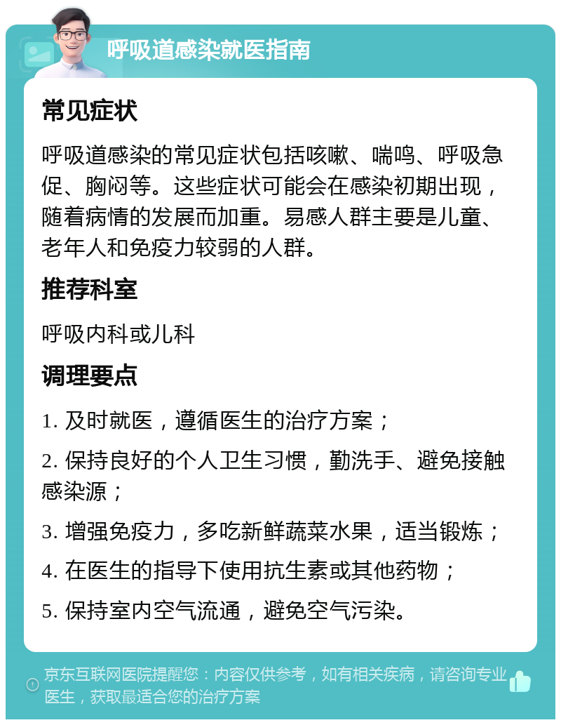 呼吸道感染就医指南 常见症状 呼吸道感染的常见症状包括咳嗽、喘鸣、呼吸急促、胸闷等。这些症状可能会在感染初期出现，随着病情的发展而加重。易感人群主要是儿童、老年人和免疫力较弱的人群。 推荐科室 呼吸内科或儿科 调理要点 1. 及时就医，遵循医生的治疗方案； 2. 保持良好的个人卫生习惯，勤洗手、避免接触感染源； 3. 增强免疫力，多吃新鲜蔬菜水果，适当锻炼； 4. 在医生的指导下使用抗生素或其他药物； 5. 保持室内空气流通，避免空气污染。