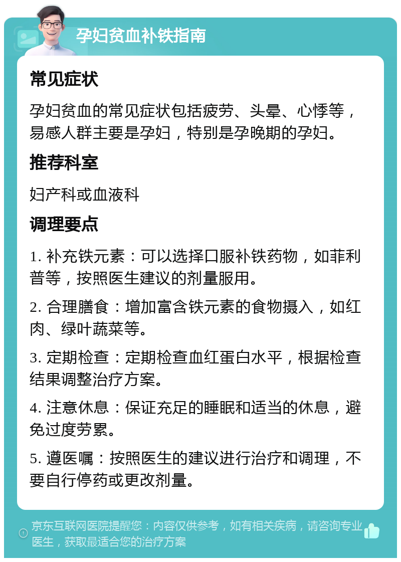 孕妇贫血补铁指南 常见症状 孕妇贫血的常见症状包括疲劳、头晕、心悸等，易感人群主要是孕妇，特别是孕晚期的孕妇。 推荐科室 妇产科或血液科 调理要点 1. 补充铁元素：可以选择口服补铁药物，如菲利普等，按照医生建议的剂量服用。 2. 合理膳食：增加富含铁元素的食物摄入，如红肉、绿叶蔬菜等。 3. 定期检查：定期检查血红蛋白水平，根据检查结果调整治疗方案。 4. 注意休息：保证充足的睡眠和适当的休息，避免过度劳累。 5. 遵医嘱：按照医生的建议进行治疗和调理，不要自行停药或更改剂量。