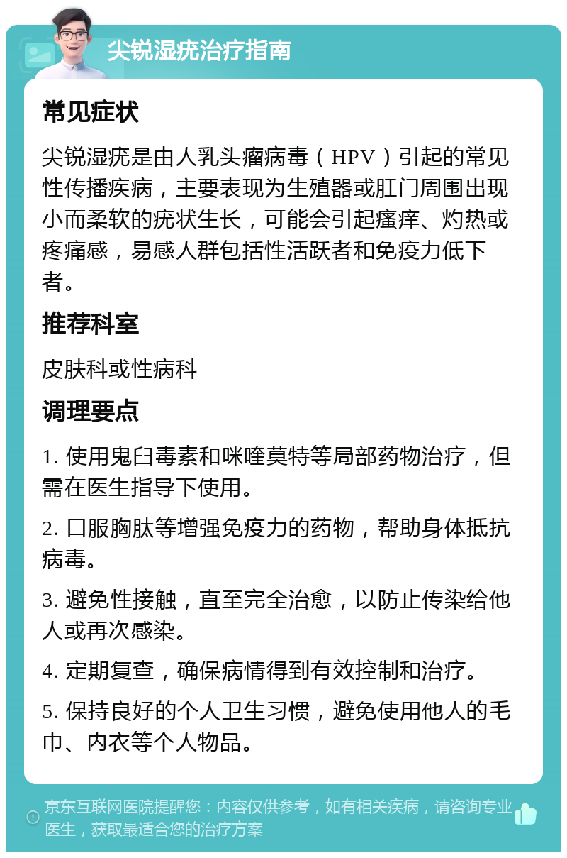 尖锐湿疣治疗指南 常见症状 尖锐湿疣是由人乳头瘤病毒（HPV）引起的常见性传播疾病，主要表现为生殖器或肛门周围出现小而柔软的疣状生长，可能会引起瘙痒、灼热或疼痛感，易感人群包括性活跃者和免疫力低下者。 推荐科室 皮肤科或性病科 调理要点 1. 使用鬼臼毒素和咪喹莫特等局部药物治疗，但需在医生指导下使用。 2. 口服胸肽等增强免疫力的药物，帮助身体抵抗病毒。 3. 避免性接触，直至完全治愈，以防止传染给他人或再次感染。 4. 定期复查，确保病情得到有效控制和治疗。 5. 保持良好的个人卫生习惯，避免使用他人的毛巾、内衣等个人物品。